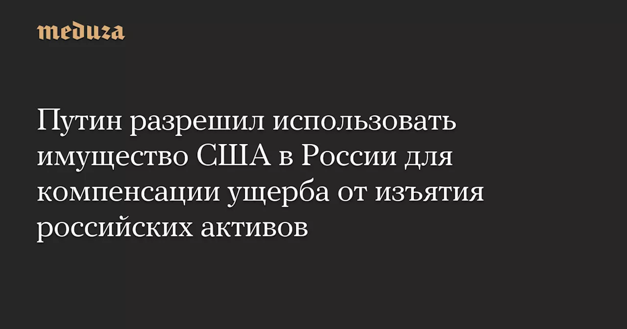 Путин разрешил использовать имущество США в России для компенсации ущерба от изъятия российских активов — Meduza