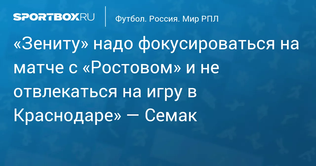 «Зениту» надо фокусироваться на матче с «Ростовом» и не отвлекаться на игру в Краснодаре» — Семак