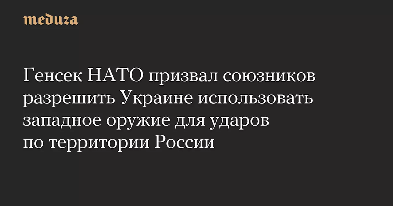 Генсек НАТО призвал союзников разрешить Украине использовать западное оружие для ударов по территории России — Meduza