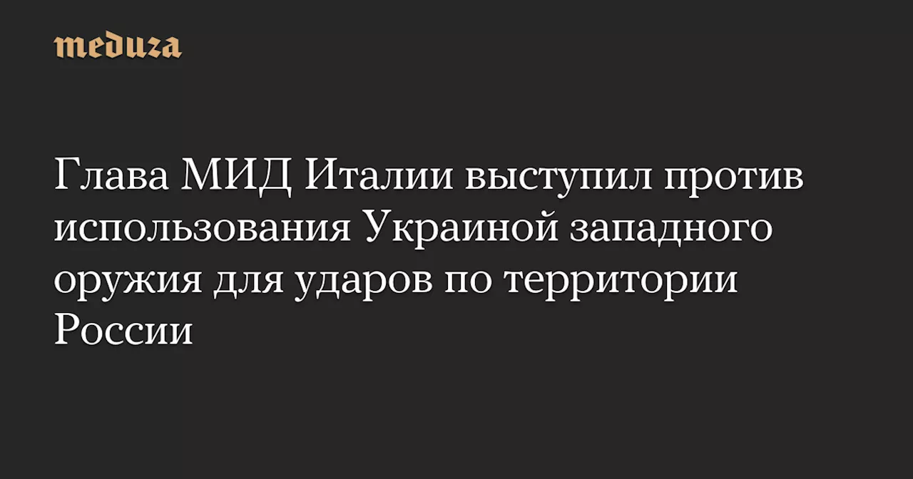 Глава МИД Италии выступил против использования Украиной западного оружия для ударов по территории России — Meduza