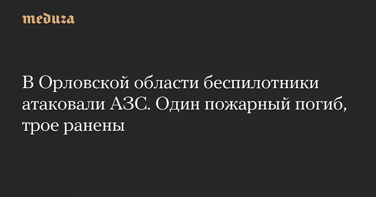 В Орловской области беспилотники атаковали АЗС. Один пожарный погиб, трое ранены — Meduza