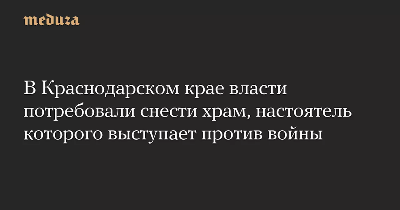 В Краснодарском крае власти потребовали снести храм, настоятель которого выступает против войны — Meduza