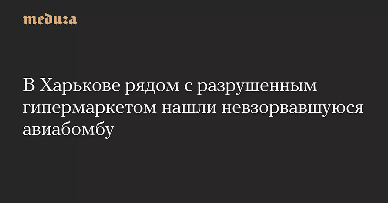 В Харькове рядом с разрушенным гипермаркетом нашли невзорвавшуюся авиабомбу — Meduza