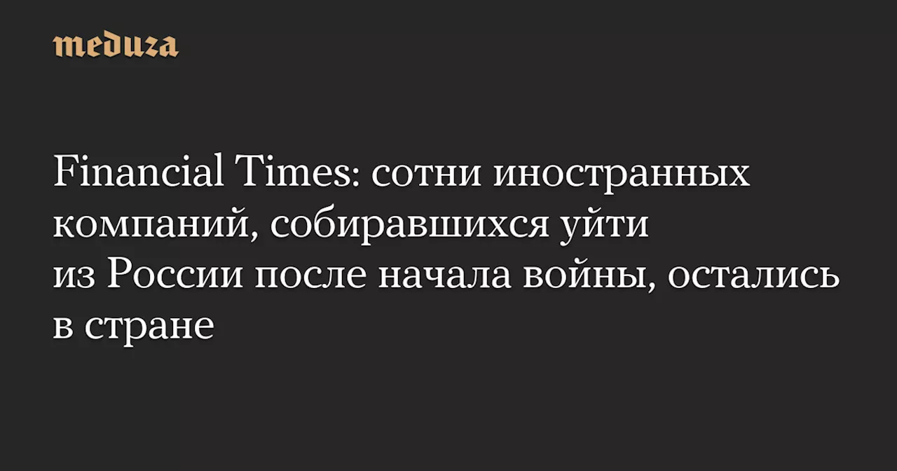 Financial Times: сотни иностранных компаний, собиравшихся уйти из России после начала войны, остались в стране — Meduza