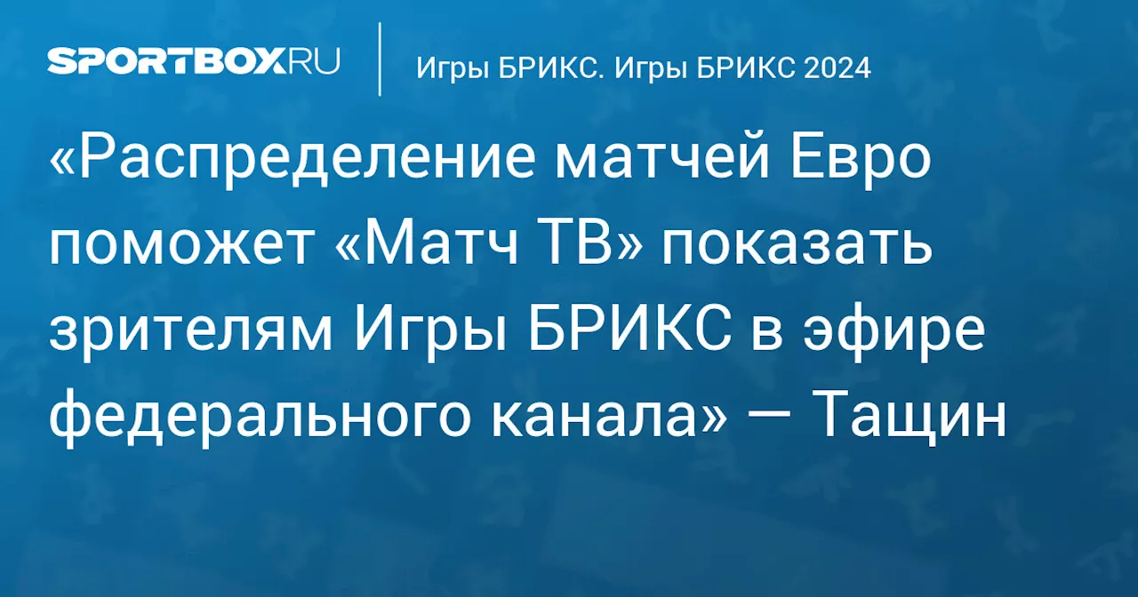 «Распределение матчей Евро поможет «Матч ТВ» показать зрителям Игры БРИКС в эфире федерального канала» — Тащин