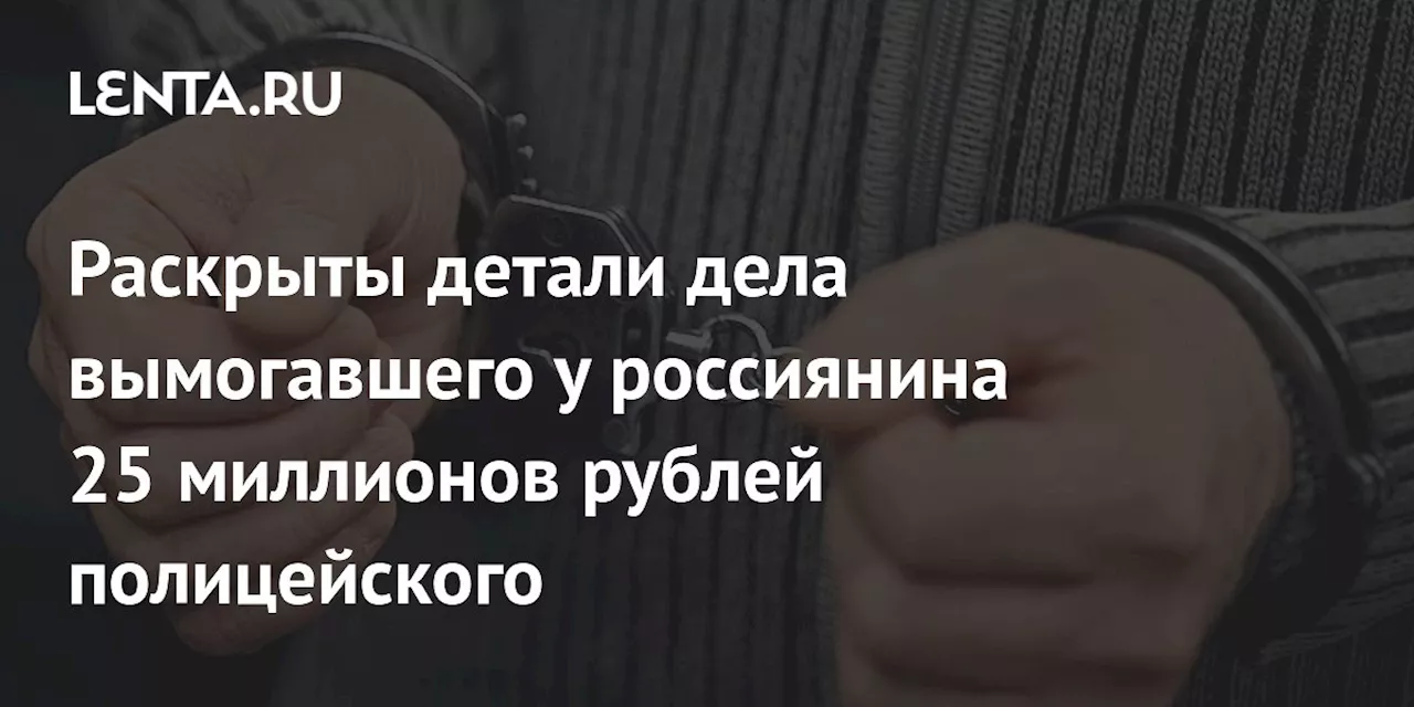 Раскрыты детали дела вымогавшего у россиянина 25 миллионов рублей полицейского