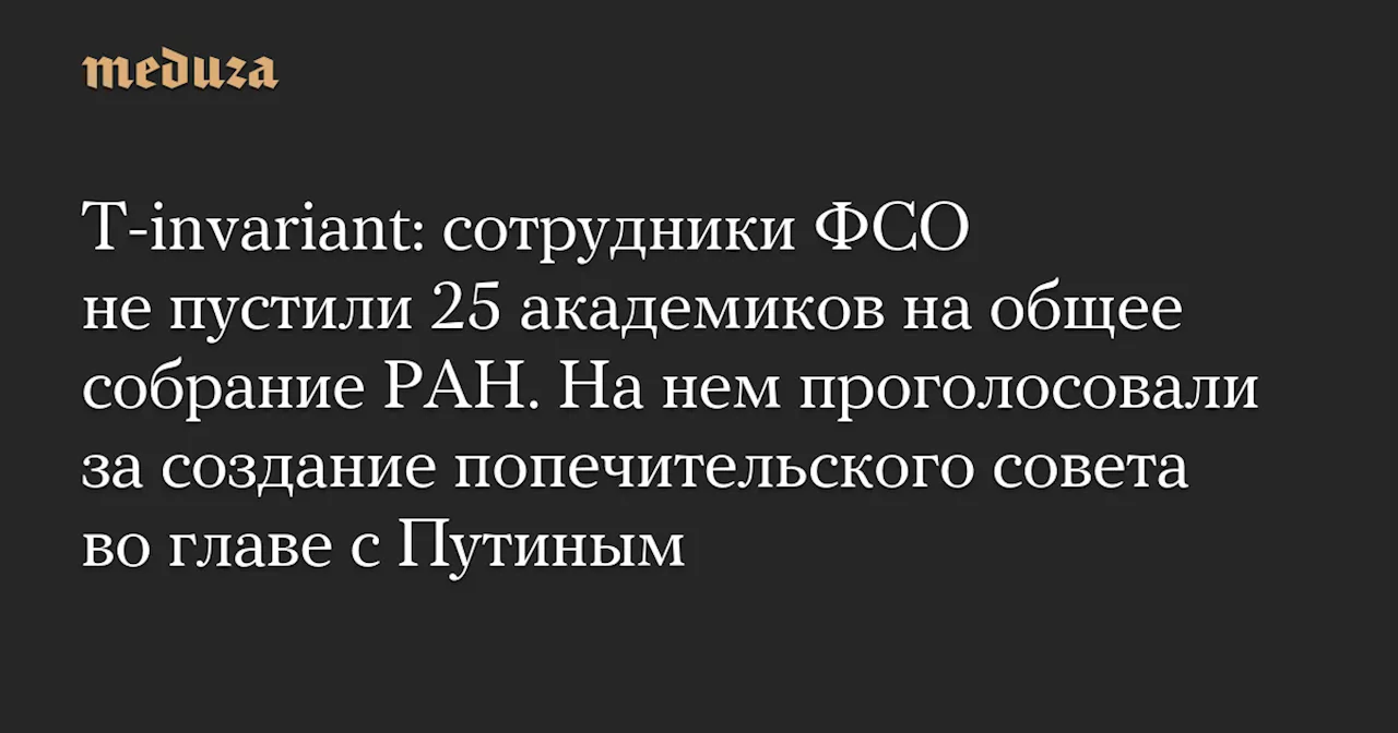 T-invariant: сотрудники ФСО не пустили 25 академиков на общее собрание РАН. На нем проголосовали за создание попечительского совета во главе с Путиным — Meduza