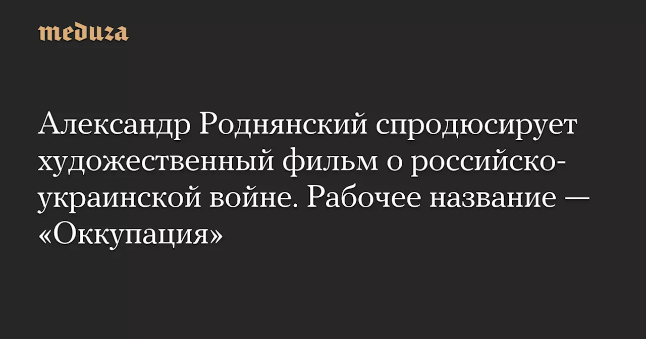 Александр Роднянский спродюсирует художественный фильм о российско-украинской войне. Рабочее название — «Оккупация» — Meduza