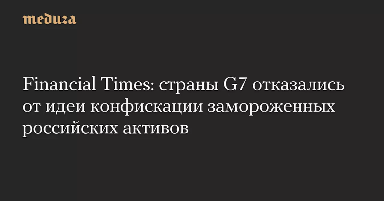 Financial Times: cтраны G7 отказались от идеи конфискации замороженных российских активов — Meduza