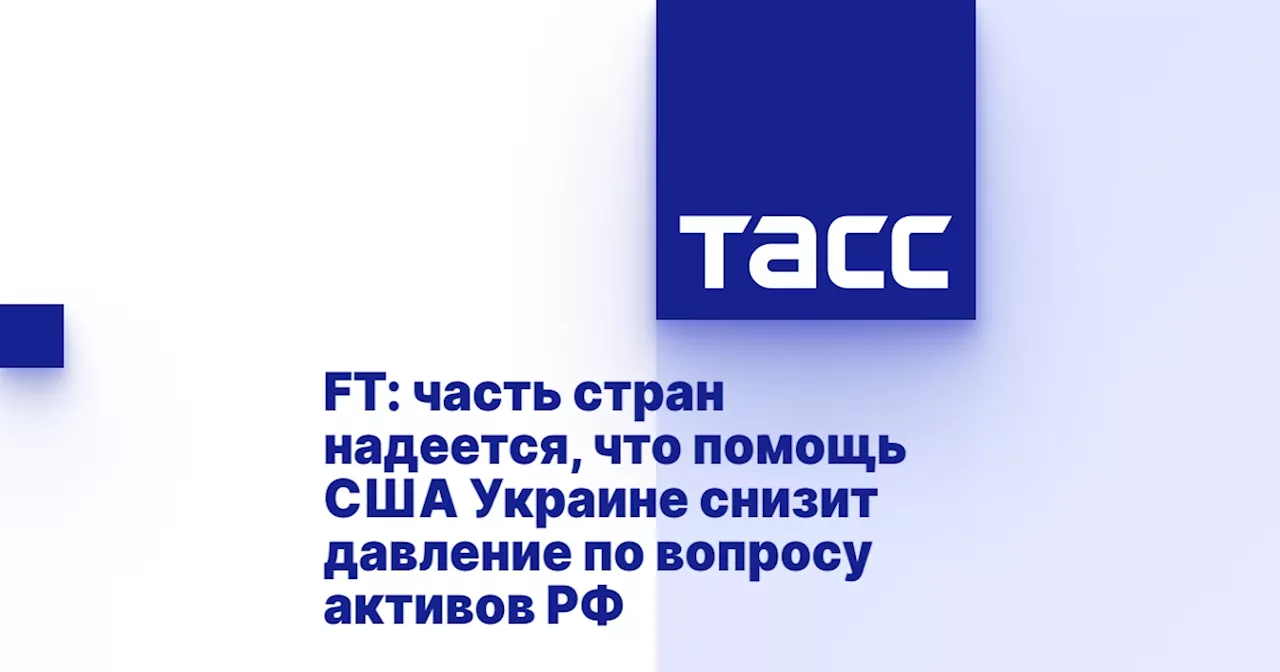 FT: часть стран надеется, что помощь США Украине снизит давление по вопросу активов РФ