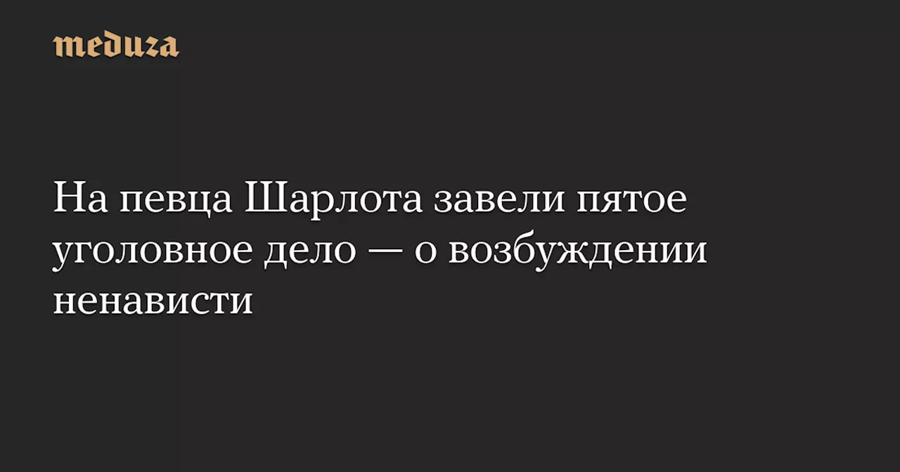 На певца Шарлота завели пятое уголовное дело — о возбуждении ненависти — Meduza