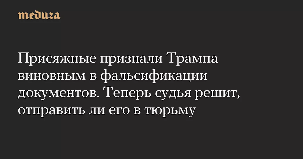 Присяжные признали Трампа виновным в фальсификации документов. Теперь судья решит, отправить ли его в тюрьму — Meduza