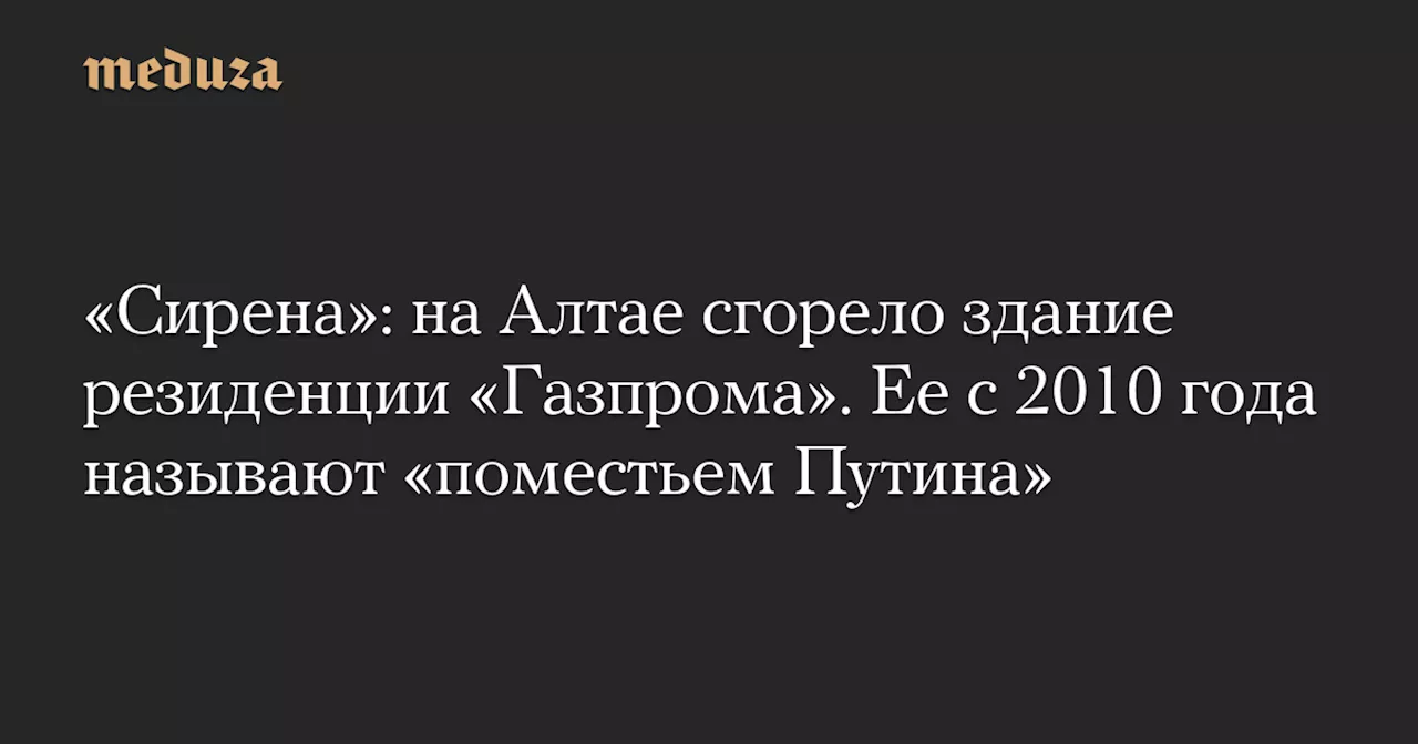 «Сирена»: на Алтае сгорело здание резиденции «Газпрома». Ее с 2010 года называют «поместьем Путина» — Meduza