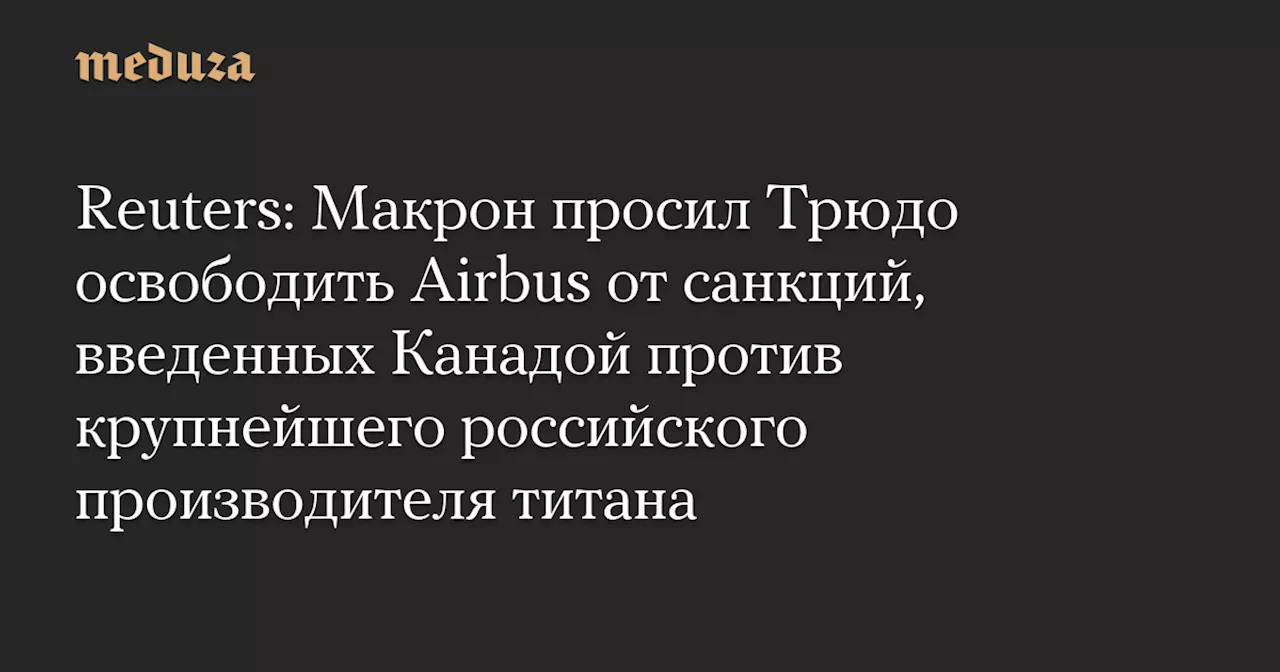 Reuters: Макрон просил Трюдо освободить Airbus от санкций, введенных Канадой против крупнейшего российского производителя титана — Meduza