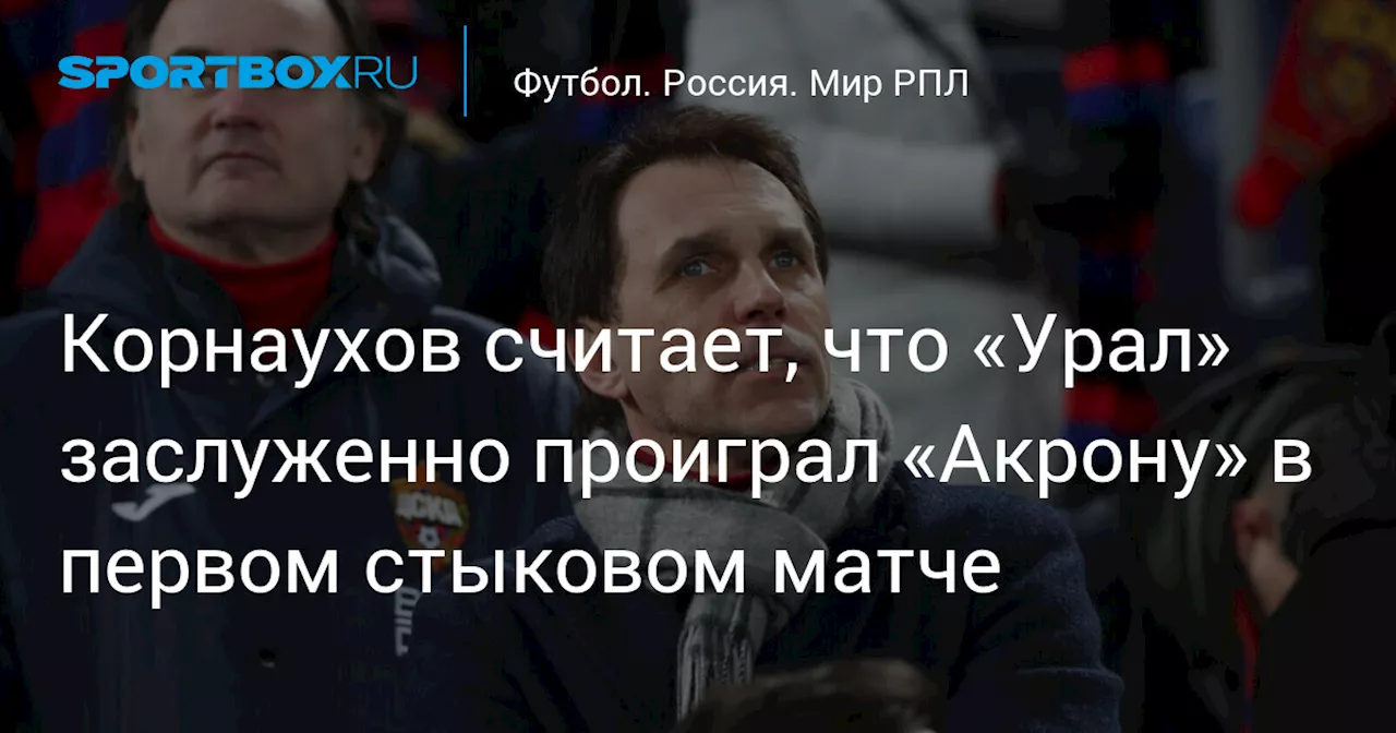 Корнаухов считает, что «Урал» заслуженно проиграл «Акрону» в первом стыковом матче