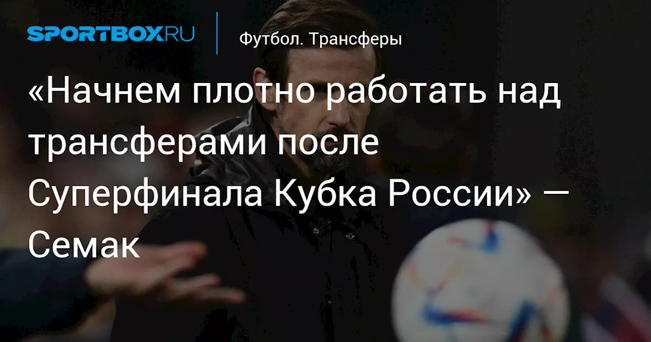 «Начнем плотно работать над трансферами после Суперфинала Кубка России» — Семак