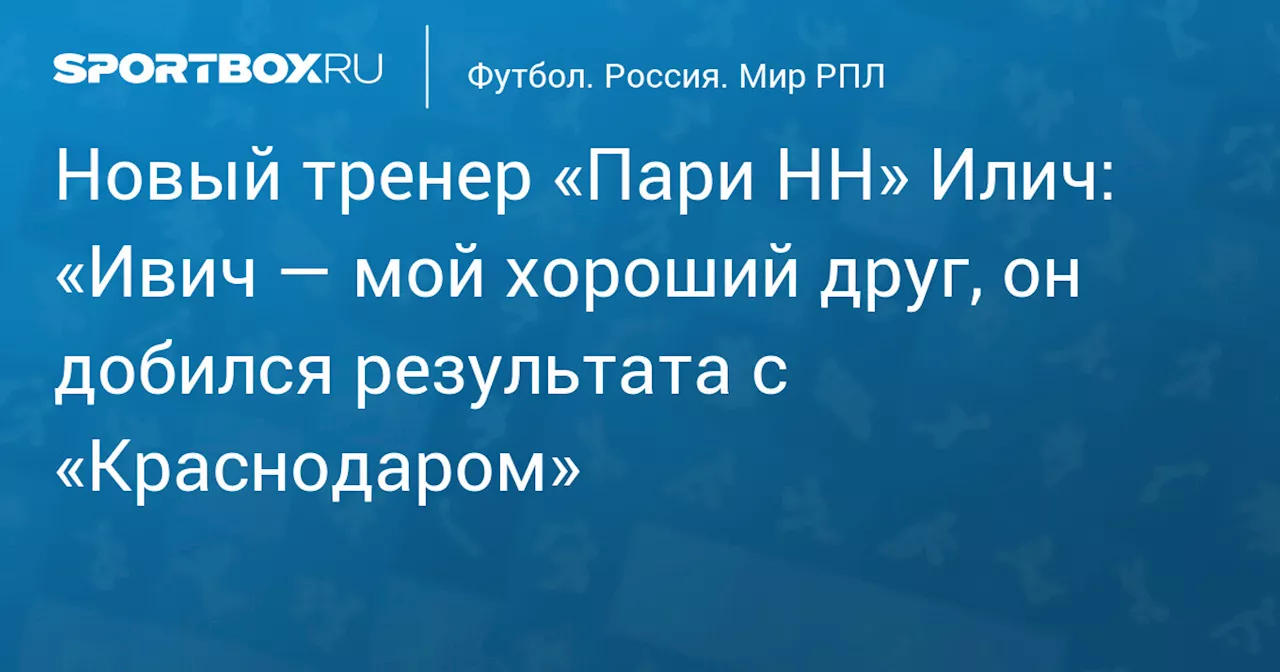 Новый тренер «Пари НН» Илич: «Ивич — мой хороший друг, он добился результата с «Краснодаром»