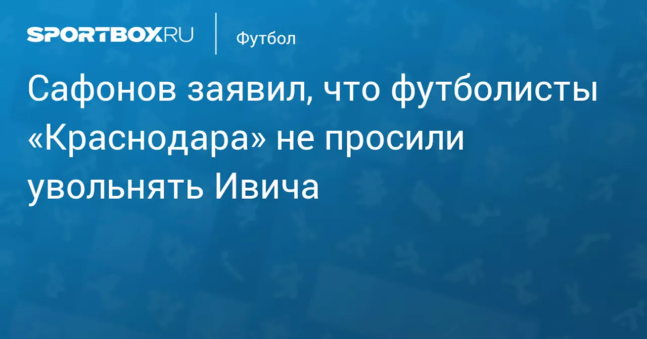 Сафонов заявил, что футболисты «Краснодара» не просили увольнять Ивича