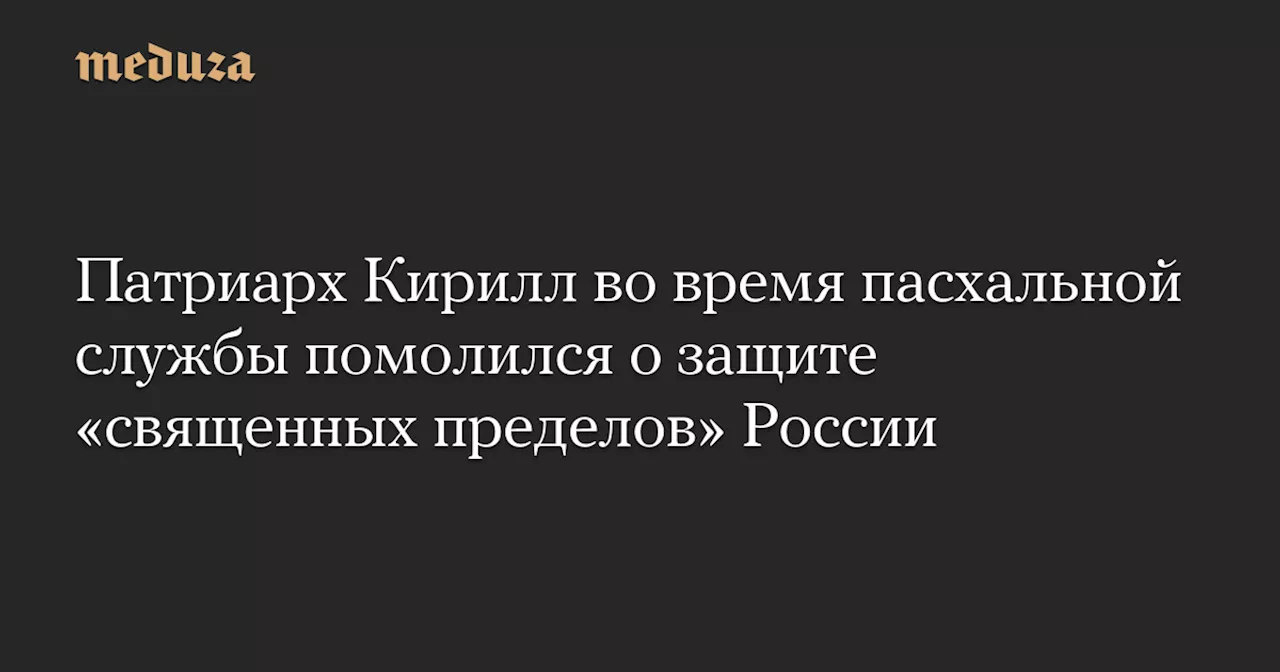 Патриарх Кирилл во время пасхальной службы помолился о защите «священных пределов» России — Meduza