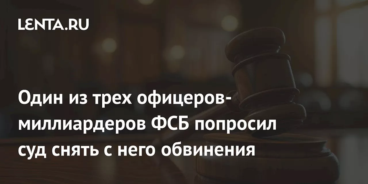 Один из трех офицеров-миллиардеров ФСБ попросил суд снять с него обвинения