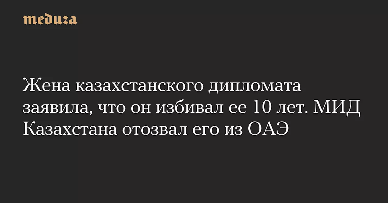 Жена казахстанского дипломата заявила, что он избивал ее 10 лет. МИД Казахстана отозвал его из ОАЭ — Meduza