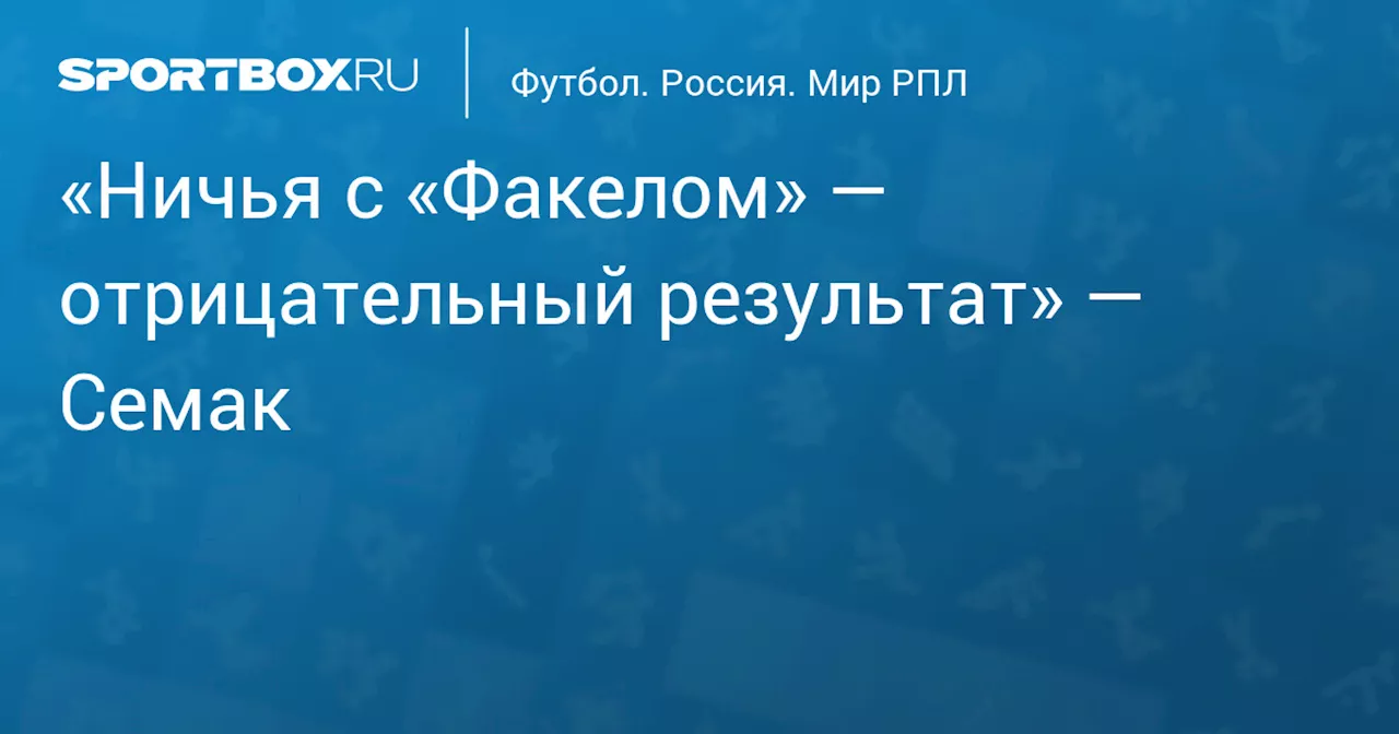 «Ничья с «Факелом» — отрицательный результат» — Семак