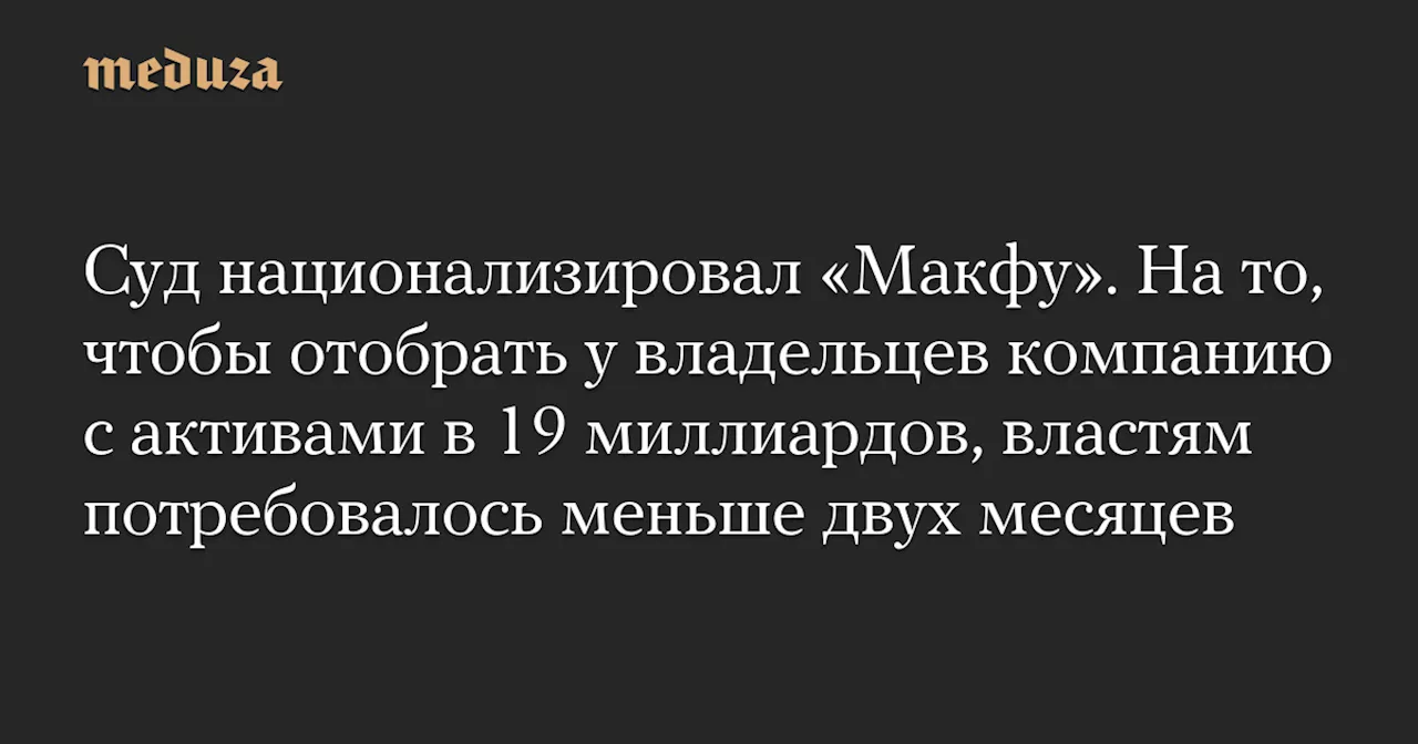 Суд национализировал «Макфу». На то, чтобы отобрать у владельцев компанию с активами в 19 миллиардов, властям потребовалось меньше двух месяцев — Meduza