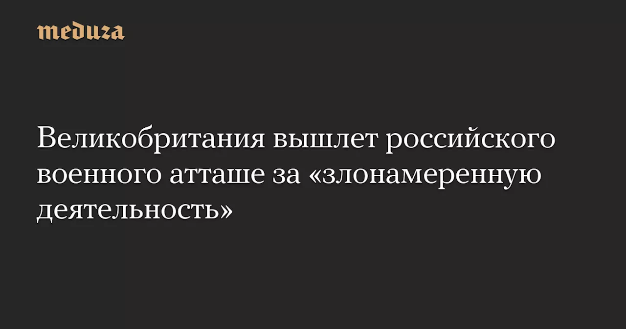 Великобритания вышлет российского военного атташе за «злонамеренную деятельность» — Meduza