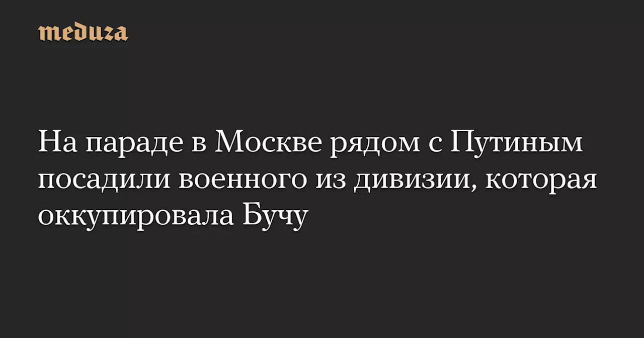 На параде в Москве рядом с Путиным посадили военного из дивизии, которая оккупировала Бучу — Meduza