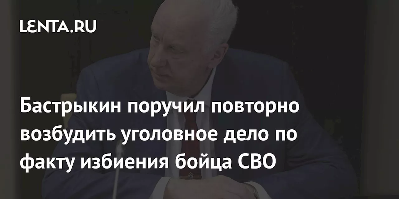 Бастрыкин поручил повторно возбудить уголовное дело по факту избиения бойца СВО