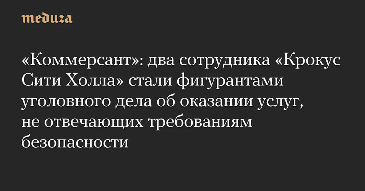 «Коммерсант»: два сотрудника «Крокус Сити Холла» стали фигурантами уголовного дела об оказании услуг, не отвечающих требованиям безопасности — Meduza