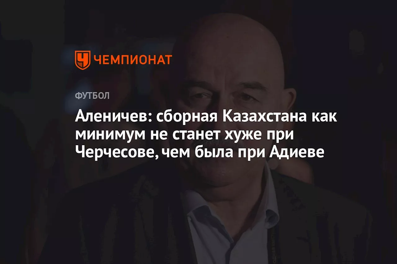 Аленичев: сборная Казахстана как минимум не станет хуже при Черчесове, чем была при Адиеве