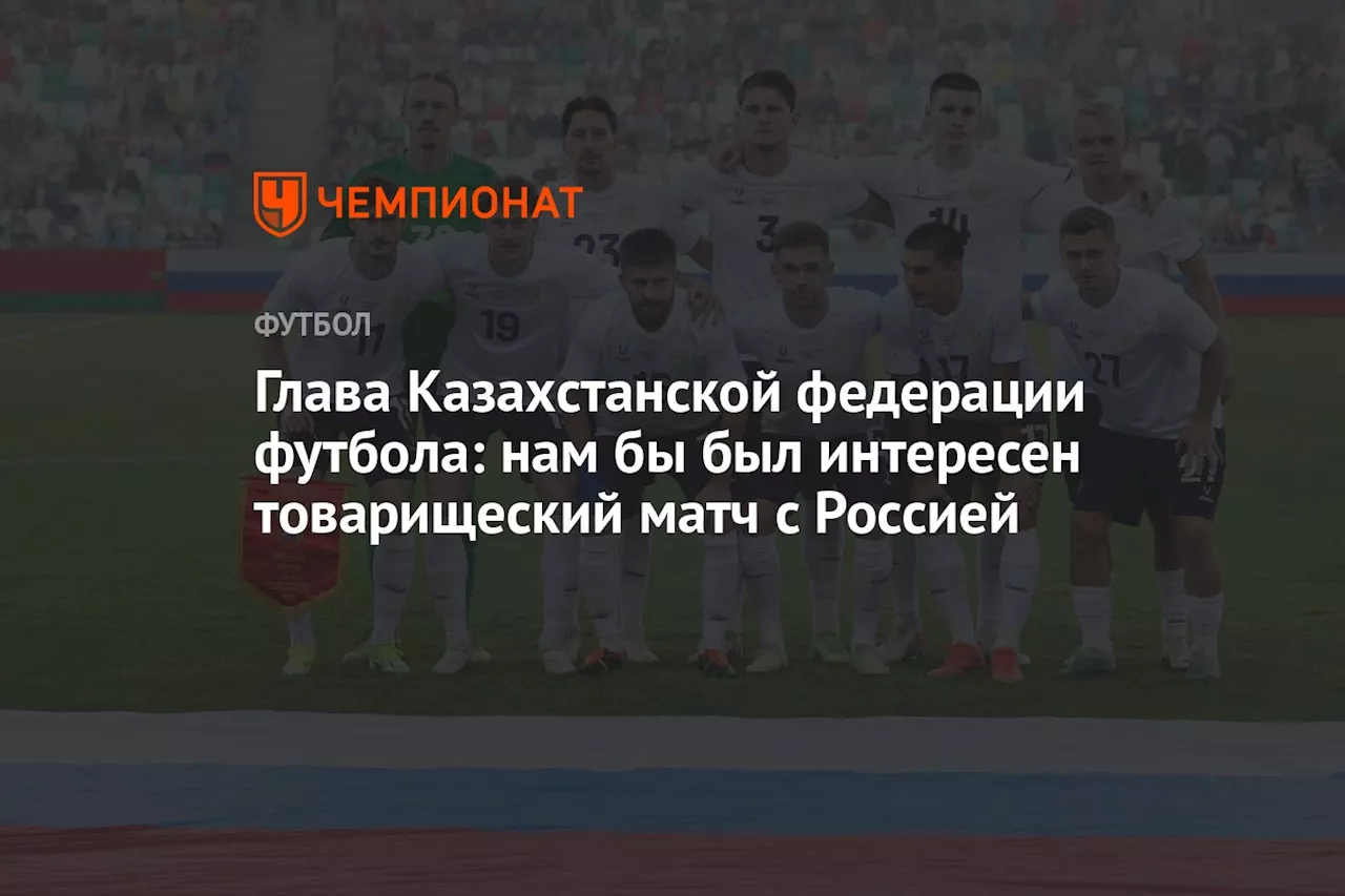 Глава Казахстанской федерации футбола: нам бы был интересен товарищеский матч с Россией