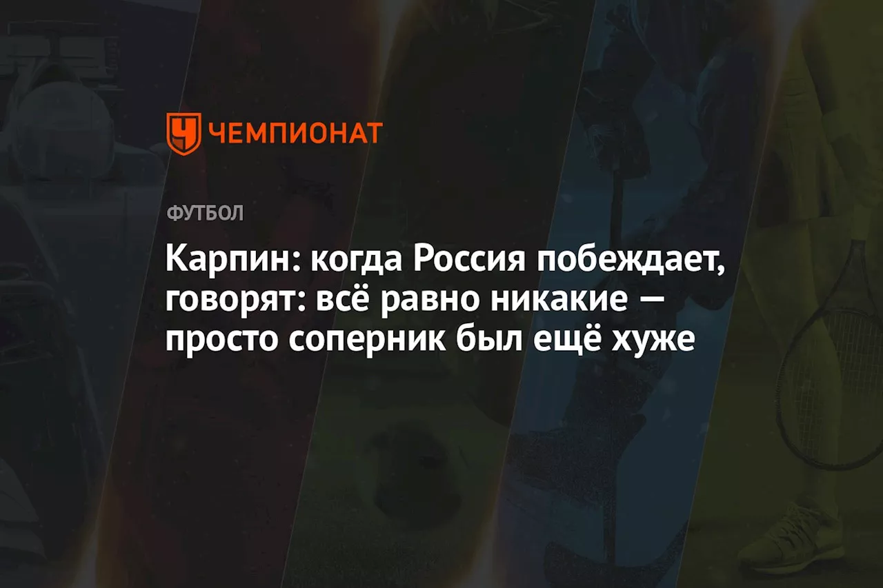 Карпин: когда Россия побеждает, говорят: всё равно никакие — просто соперник был ещё хуже