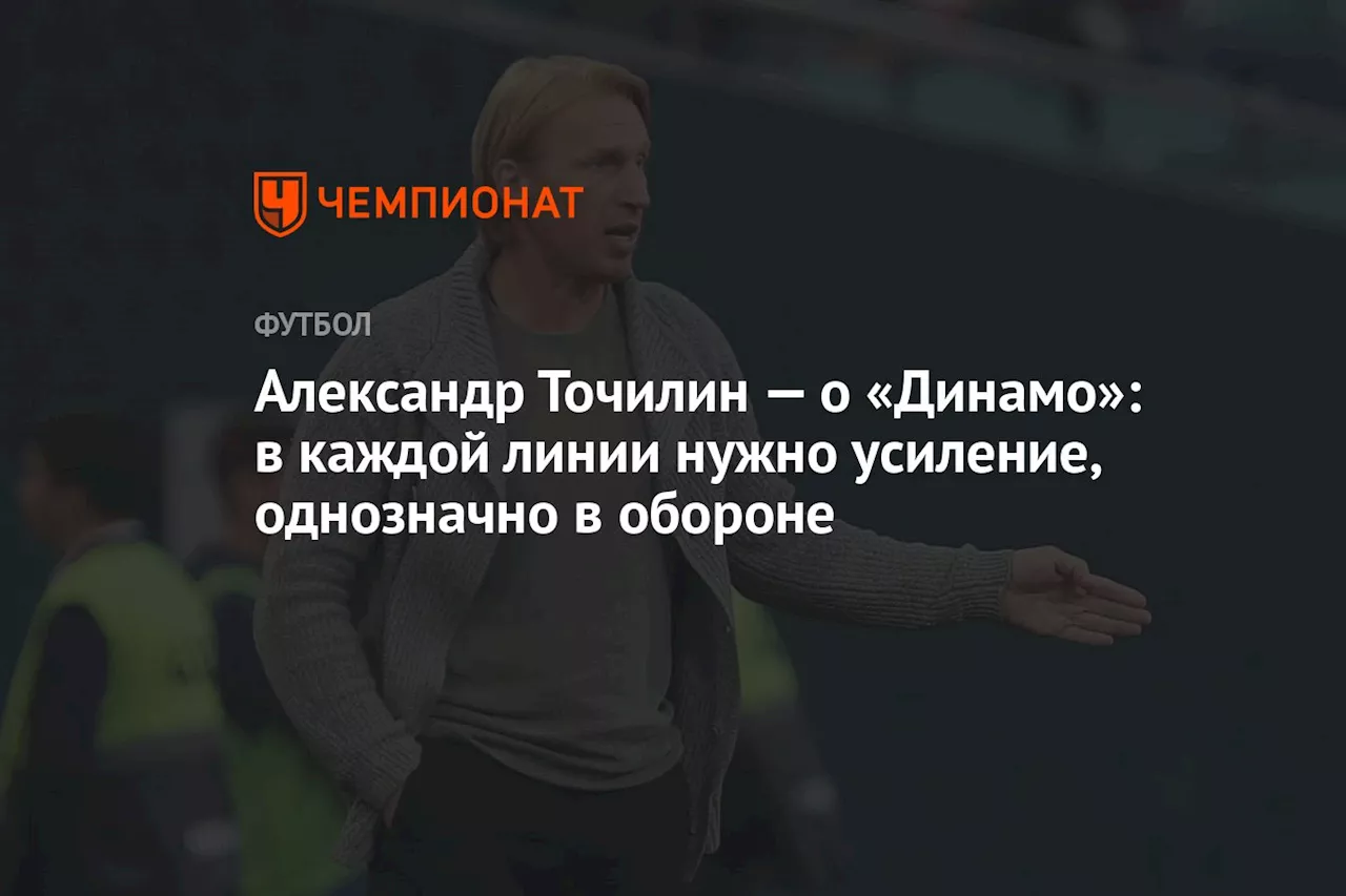 Александр Точилин — о «Динамо»: в каждой линии нужно усиление, однозначно в обороне