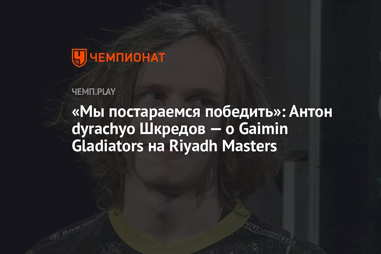 «Мы постараемся победить»: Антон dyrachyo Шкредов — о Gaimin Gladiators на Riyadh Masters