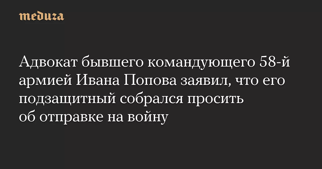 Адвокат бывшего командующего 58-й армией Ивана Попова заявил, что его подзащитный собрался просить об отправке на войну — Meduza