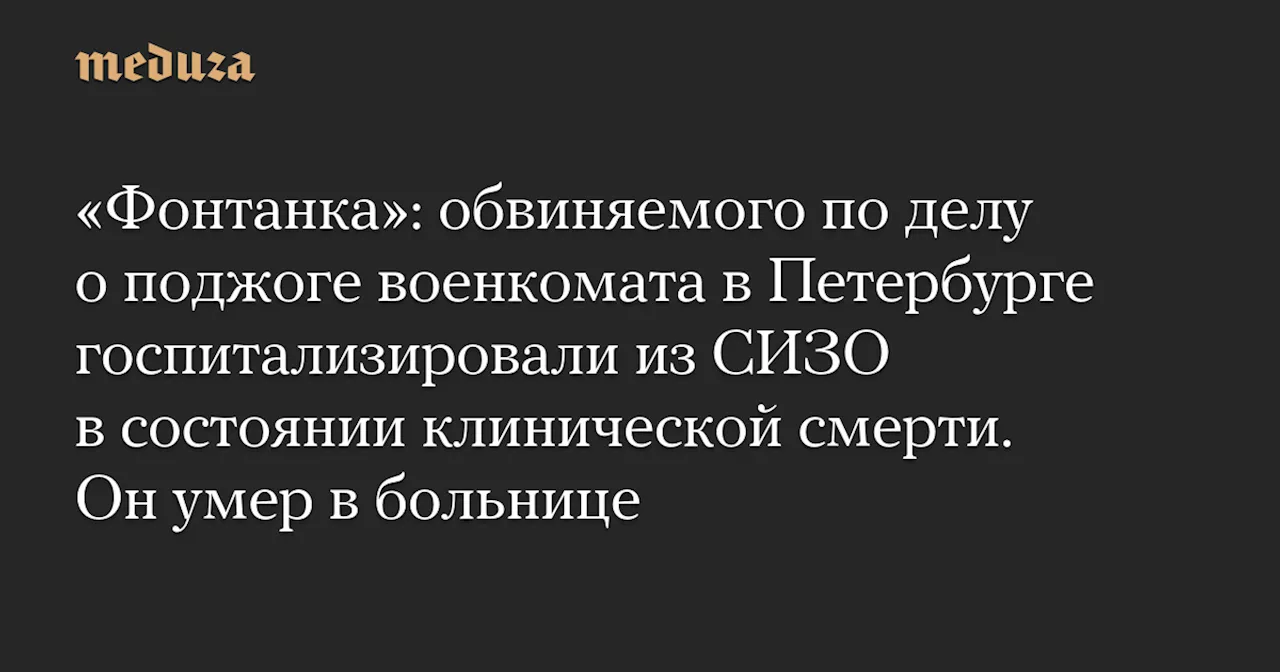 «Фонтанка»: обвиняемого по делу о поджоге военкомата в Петербурге госпитализировали из СИЗО в состоянии клинической смерти. Он умер в больнице — Meduza