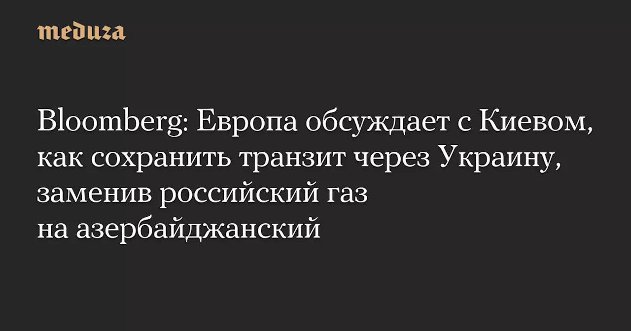 Bloomberg: Европа обсуждает с Киевом, как сохранить транзит через Украину, заменив российский газ на азербайджанский — Meduza