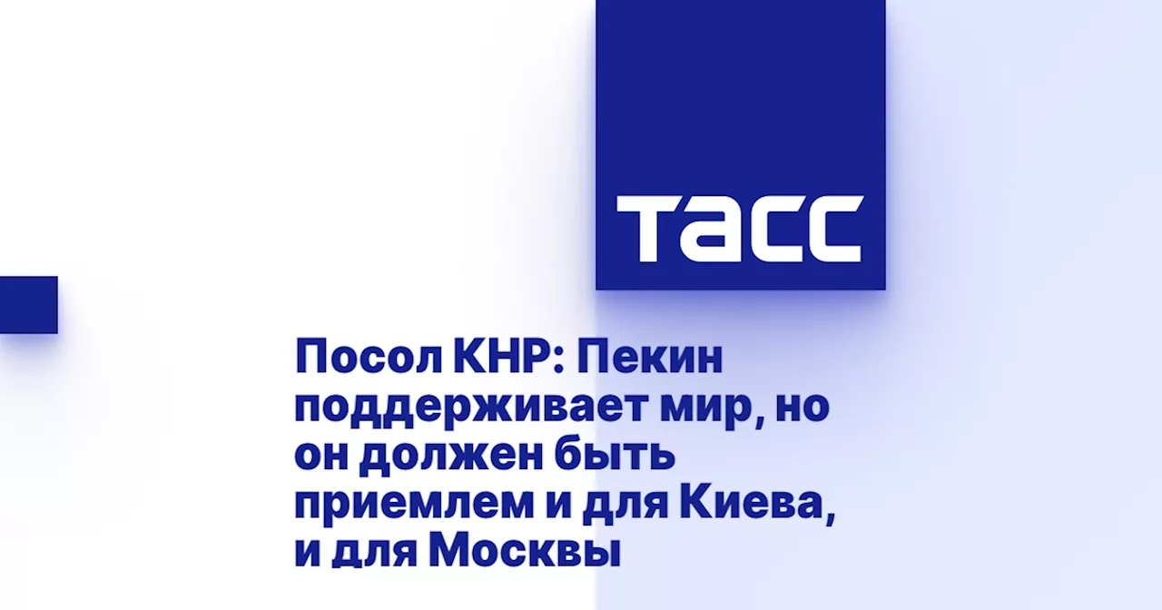 Посол КНР: Пекин поддерживает мир, но он должен быть приемлем и для Киева, и для Москвы