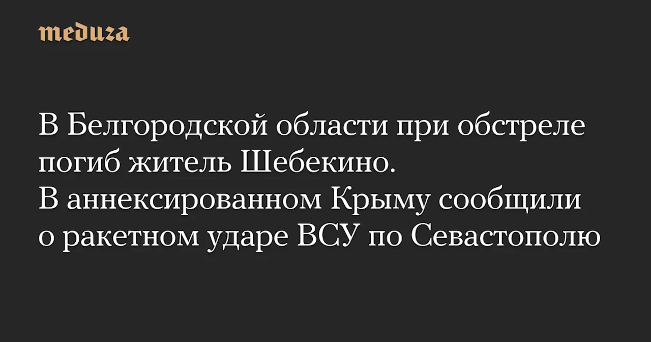 В Белгородской области при обстреле погиб житель Шебекино. В аннексированном Крыму сообщили о ракетном ударе ВСУ по Севастополю — Meduza