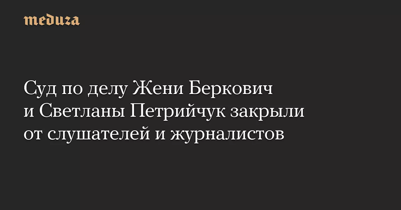 Суд по делу Жени Беркович и Светланы Петрийчук закрыли от слушателей и журналистов — Meduza