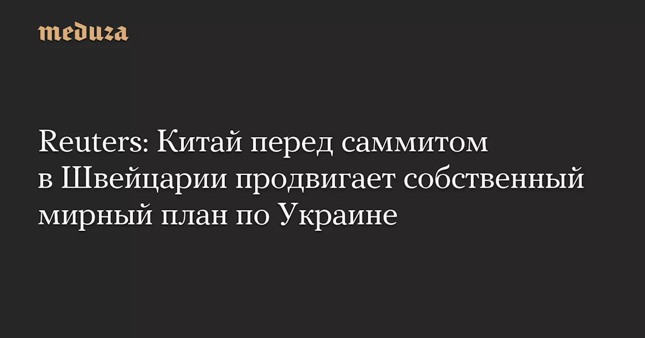 Reuters: Китай перед саммитом в Швейцарии продвигает собственный мирный план по Украине — Meduza