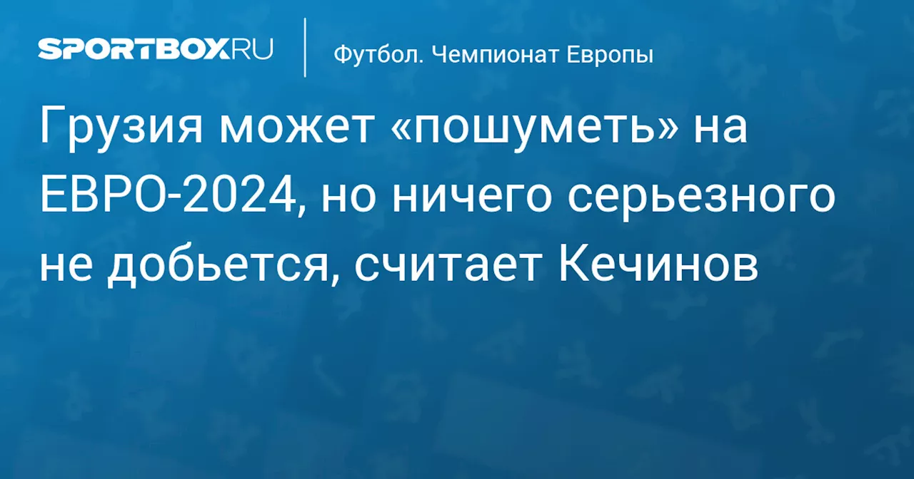 Грузия может «пошуметь» на ЕВРО‑2024, но ничего серьезного не добьется, считает Кечинов