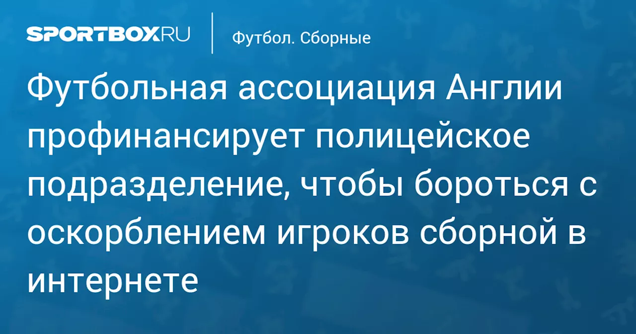 Футбольная ассоциация Англии профинансирует полицейское подразделение, чтобы бороться с оскорблением игроков сборной в интернете