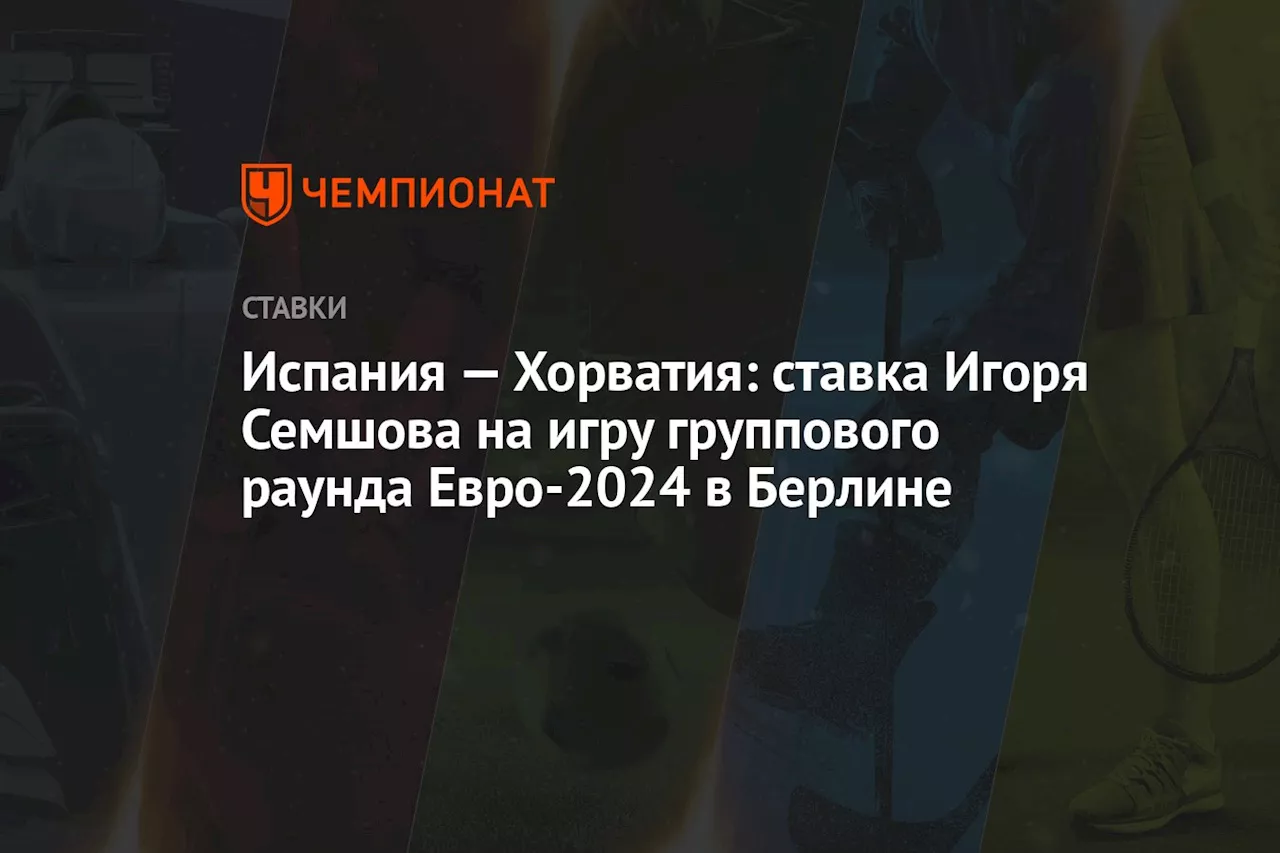 Испания — Хорватия: ставка Игоря Семшова на игру группового раунда Евро-2024 в Берлине