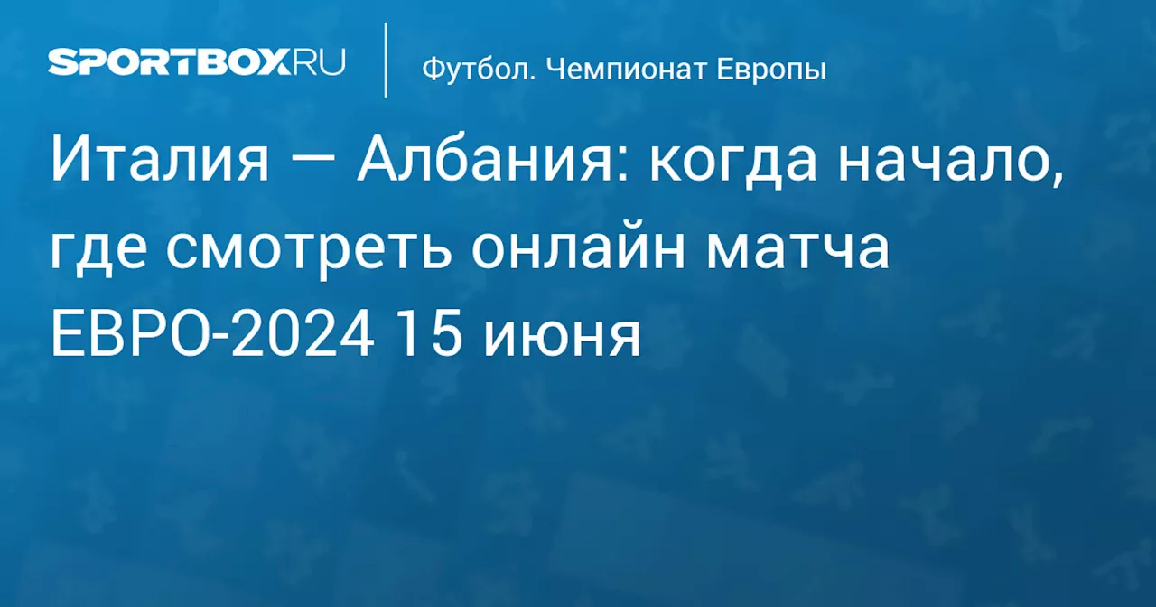 Италия — Албания: когда начало, где смотреть онлайн матча ЕВРО‑2024 15 июня