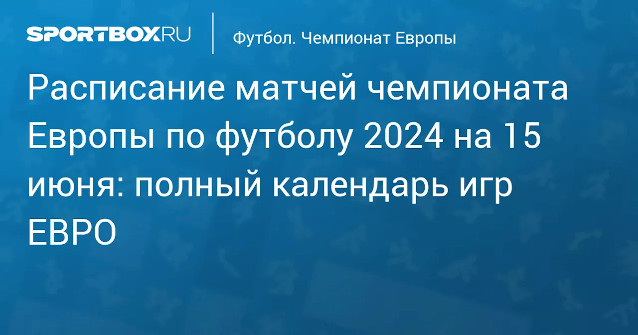 Расписание матчей чемпионата Европы по футболу 2024 на 15 июня: полный календарь игр ЕВРО