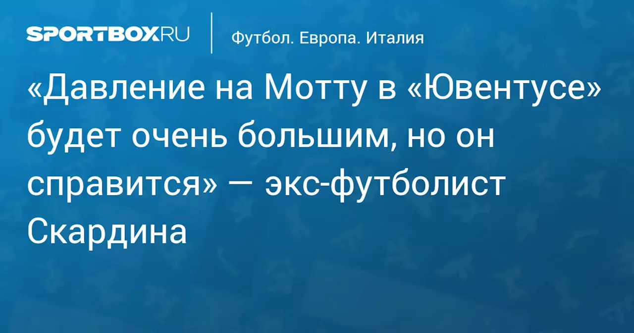 «Давление на Мотту в «Ювентусе» будет очень большим, но он справится» — экс‑футболист Скардина