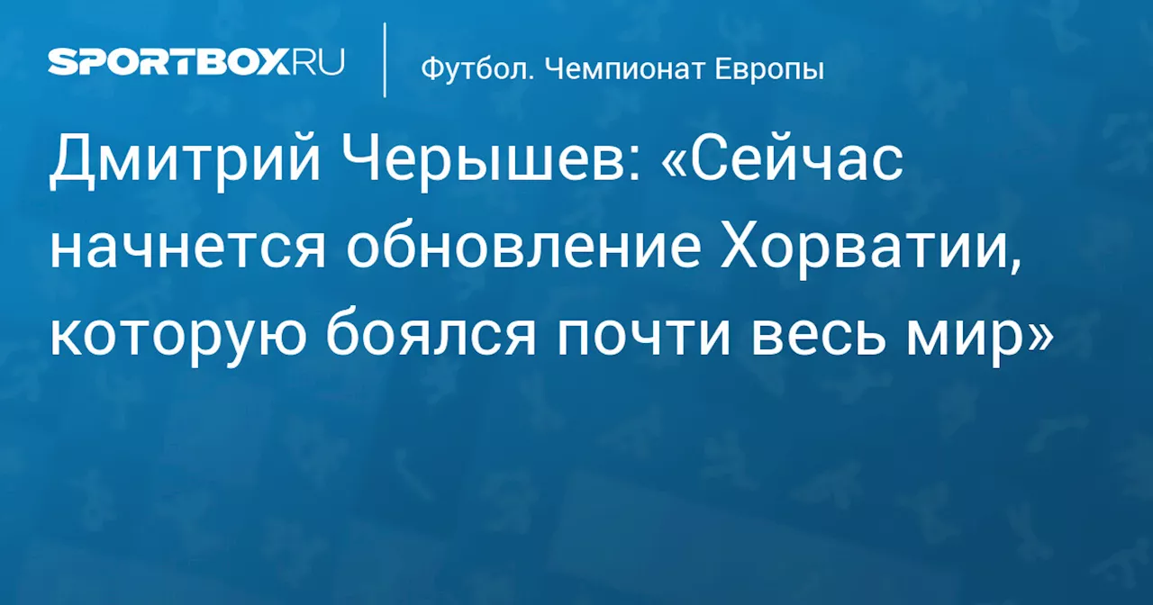 Дмитрий Черышев: «Сейчас начнется обновление Хорватии, которую боялся почти весь мир»